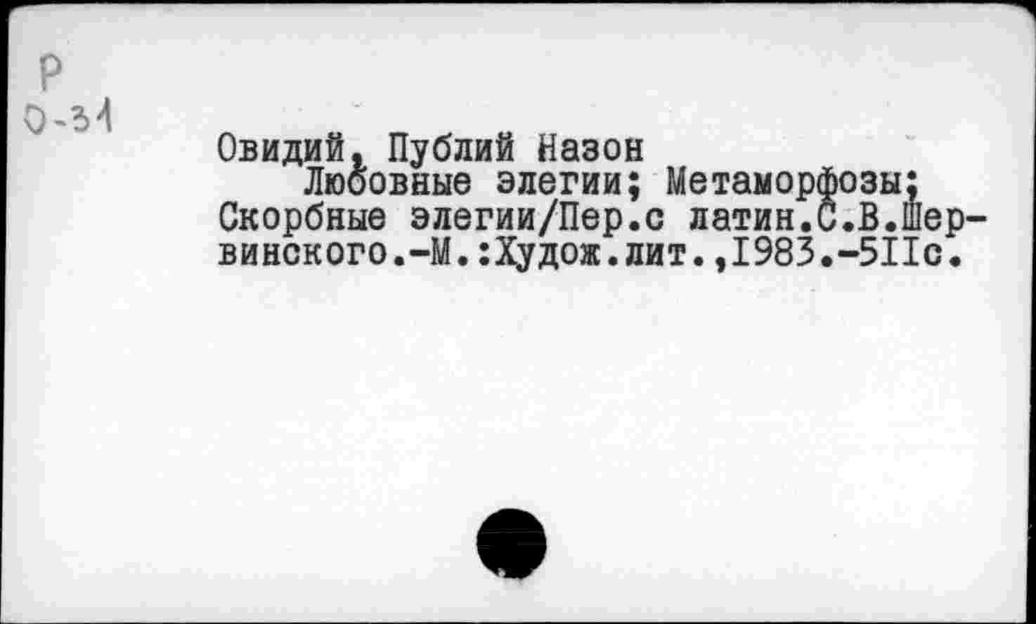 ﻿р
0-М
Овидий, Публий Назон
Любовные элегии; Метаморфозы;
Скорбные элегии/Пер.с латин.С.В.шер-винского.-М.:Худож.лит.,1983.-511с.